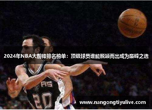 2024年NBA大前锋排名榜单：顶级球员谁能脱颖而出成为巅峰之选